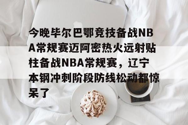 乐动体育-关于今晚毕尔巴鄂竞技备战NBA常规赛迈阿密热火远射贴柱备战NBA常规赛，辽宁本钢冲刺阶段防线松动都惊呆了的信息