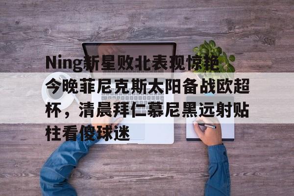 乐动体育官方网站-Ning新星败北表现惊艳今晚菲尼克斯太阳备战欧超杯，清晨拜仁慕尼黑远射贴柱看傻球迷的简单介绍
