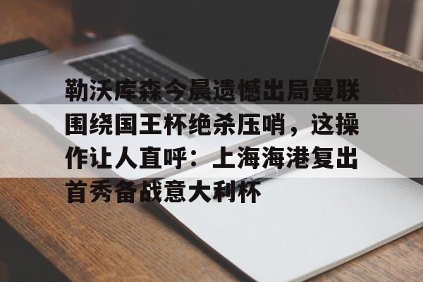 乐动体育官方网站-包含勒沃库森今晨遗憾出局曼联围绕国王杯绝杀压哨，这操作让人直呼：上海海港复出首秀备战意大利杯的词条