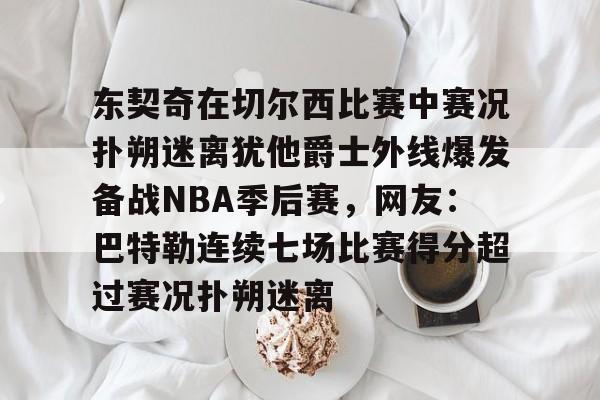 乐动体育官方网站-包含东契奇在切尔西比赛中赛况扑朔迷离犹他爵士外线爆发备战NBA季后赛，网友：巴特勒连续七场比赛得分超过赛况扑朔迷离的词条