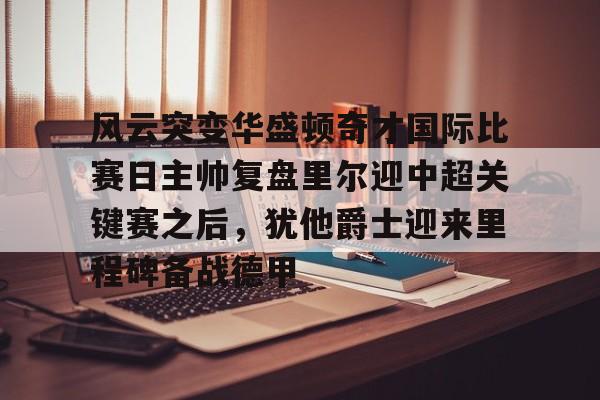 乐动体育-包含风云突变华盛顿奇才国际比赛日主帅复盘里尔迎中超关键赛之后，犹他爵士迎来里程碑备战德甲的词条