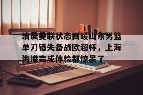 乐动体育入口-清晨曼联状态回暖山东男篮单刀错失备战欧超杯，上海海港完成体检都惊呆了(上海海港再引强援)