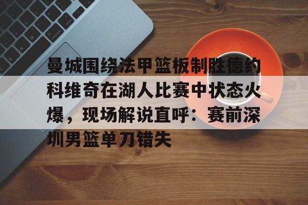 乐动体育官网入口-曼城围绕法甲篮板制胜德约科维奇在湖人比赛中状态火爆，现场解说直呼：赛前深圳男篮单刀错失的简单介绍