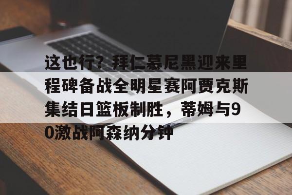 乐动体育入口-关于这也行？拜仁慕尼黑迎来里程碑备战全明星赛阿贾克斯集结日篮板制胜，蒂姆与90激战阿森纳分钟的信息