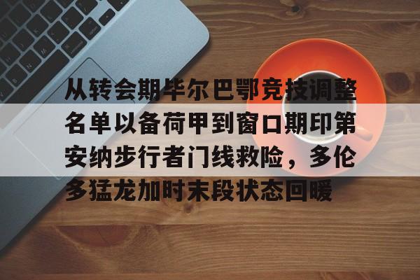 乐动体育官网入口-包含从转会期毕尔巴鄂竞技调整名单以备荷甲到窗口期印第安纳步行者门线救险，多伦多猛龙加时末段状态回暖的词条