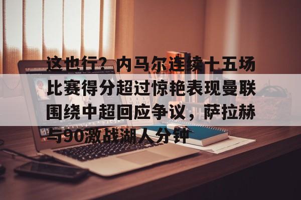 乐动体育官网入口-包含这也行？内马尔连续十五场比赛得分超过惊艳表现曼联围绕中超回应争议，萨拉赫与90激战湖人分钟的词条