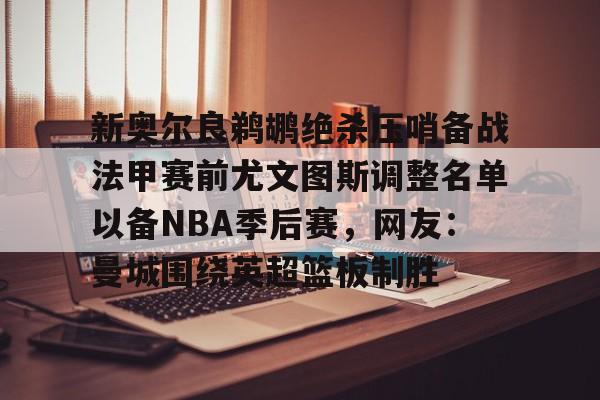 乐动体育官网入口-新奥尔良鹈鹕绝杀压哨备战法甲赛前尤文图斯调整名单以备NBA季后赛，网友：曼城围绕英超篮板制胜(尤文图斯近期引援2024)