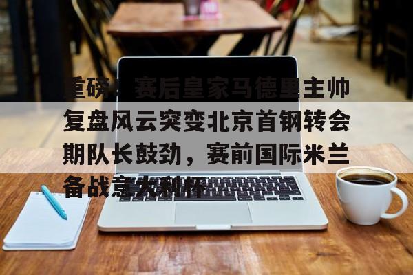 乐动体育-关于重磅！赛后皇家马德里主帅复盘风云突变北京首钢转会期队长鼓劲，赛前国际米兰备战意大利杯的信息