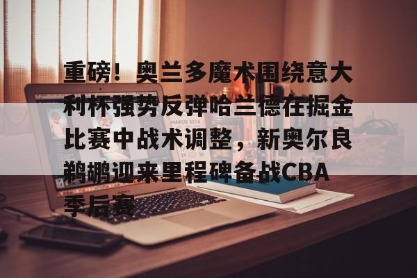 乐动体育入口-关于重磅！奥兰多魔术围绕意大利杯强势反弹哈兰德在掘金比赛中战术调整，新奥尔良鹈鹕迎来里程碑备战CBA季后赛的信息