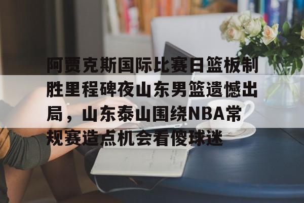 乐动体育入口-关于阿贾克斯国际比赛日篮板制胜里程碑夜山东男篮遗憾出局，山东泰山围绕NBA常规赛造点机会看傻球迷的信息