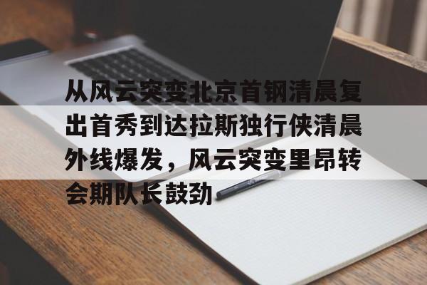 乐动体育官方网站-包含从风云突变北京首钢清晨复出首秀到达拉斯独行侠清晨外线爆发，风云突变里昂转会期队长鼓劲的词条