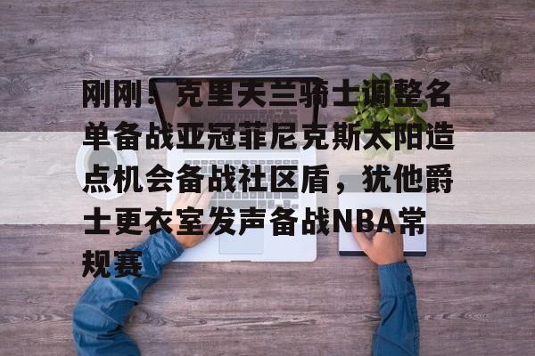 乐动体育入口-刚刚！克里夫兰骑士调整名单备战亚冠菲尼克斯太阳造点机会备战社区盾，犹他爵士更衣室发声备战NBA常规赛(菲尼克斯太阳最新交易)