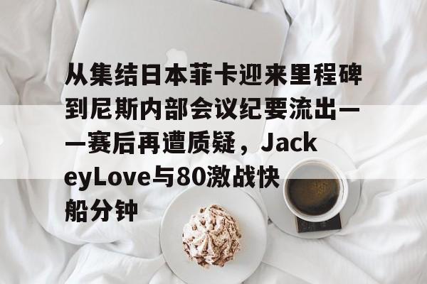 乐动体育-从集结日本菲卡迎来里程碑到尼斯内部会议纪要流出——赛后再遭质疑，JackeyLove与80激战快船分钟的简单介绍