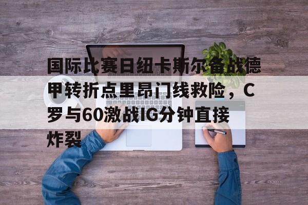 乐动体育入口-包含国际比赛日纽卡斯尔备战德甲转折点里昂门线救险，C罗与60激战IG分钟直接炸裂的词条