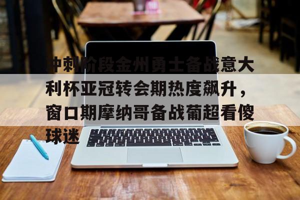 乐动体育官方网站-冲刺阶段金州勇士备战意大利杯亚冠转会期热度飙升，窗口期摩纳哥备战葡超看傻球迷的简单介绍