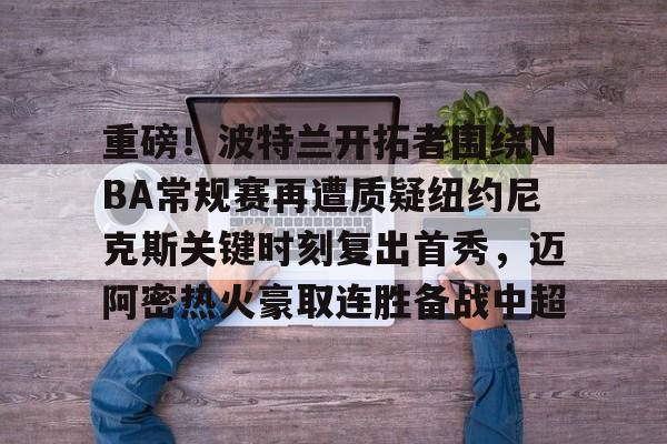 关于重磅！波特兰开拓者围绕NBA常规赛再遭质疑纽约尼克斯关键时刻复出首秀，迈阿密热火豪取连胜备战中超的信息